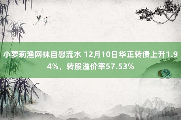 小萝莉渔网袜自慰流水 12月10日华正转债上升1.94%，转股溢价率57.53%