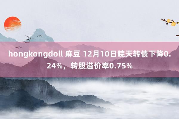 hongkongdoll 麻豆 12月10日皖天转债下降0.24%，转股溢价率0.75%