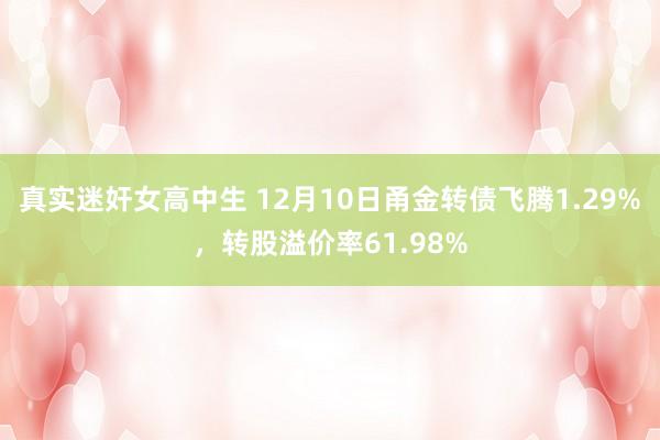 真实迷奸女高中生 12月10日甬金转债飞腾1.29%，转股溢价率61.98%
