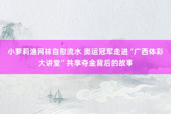 小萝莉渔网袜自慰流水 奥运冠军走进“广西体彩大讲堂”共享夺金背后的故事