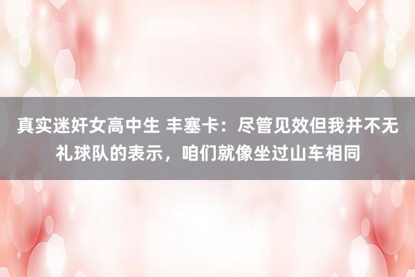 真实迷奸女高中生 丰塞卡：尽管见效但我并不无礼球队的表示，咱们就像坐过山车相同