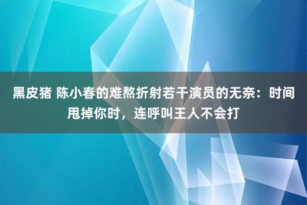 黑皮猪 陈小春的难熬折射若干演员的无奈：时间甩掉你时，连呼叫王人不会打