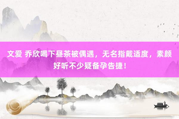 文爱 乔欣喝下昼茶被偶遇，无名指戴适度，素颜好听不少疑备孕告捷！