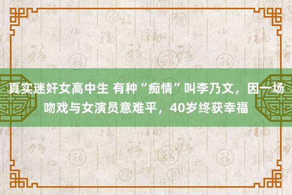 真实迷奸女高中生 有种“痴情”叫李乃文，因一场吻戏与女演员意难平，40岁终获幸福