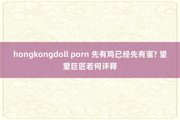 hongkongdoll porn 先有鸡已经先有蛋? 望望巨匠若何评释