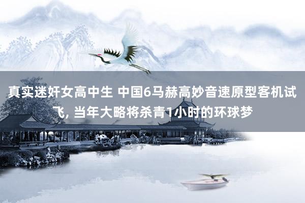 真实迷奸女高中生 中国6马赫高妙音速原型客机试飞， 当年大略将杀青1小时的环球梦