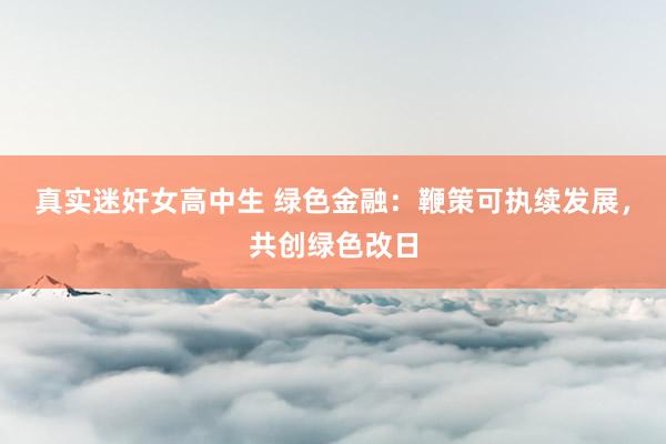 真实迷奸女高中生 绿色金融：鞭策可执续发展，共创绿色改日