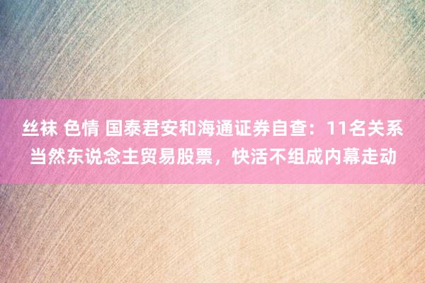 丝袜 色情 国泰君安和海通证券自查：11名关系当然东说念主贸易股票，快活不组成内幕走动