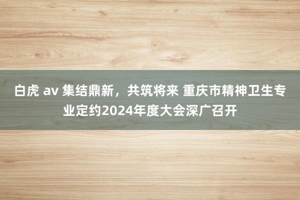 白虎 av 集结鼎新，共筑将来 重庆市精神卫生专业定约2024年度大会深广召开