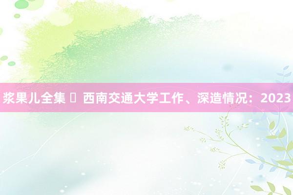 浆果儿全集 ​西南交通大学工作、深造情况：2023