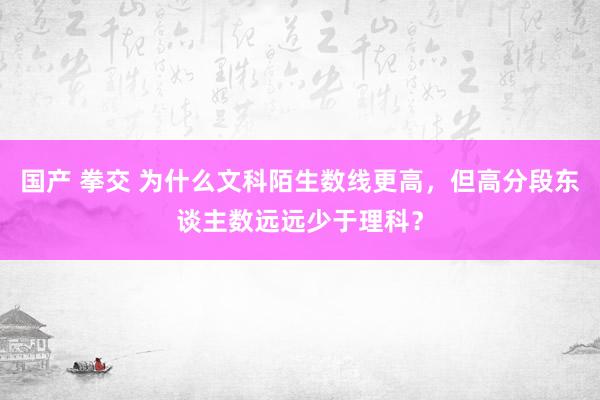 国产 拳交 为什么文科陌生数线更高，但高分段东谈主数远远少于理科？