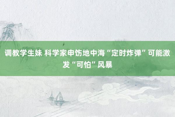 调教学生妹 科学家申饬地中海“定时炸弹”可能激发“可怕”风暴