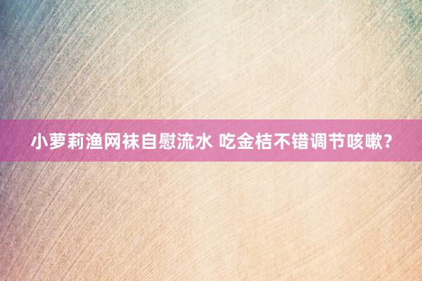 小萝莉渔网袜自慰流水 吃金桔不错调节咳嗽？