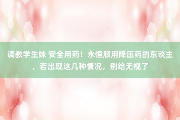 调教学生妹 安全用药！永恒服用降压药的东谈主，若出现这几种情况，别给无视了