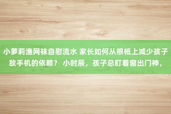 小萝莉渔网袜自慰流水 家长如何从根柢上减少孩子敌手机的依赖？ 小时辰，孩子总盯着窗出门神，