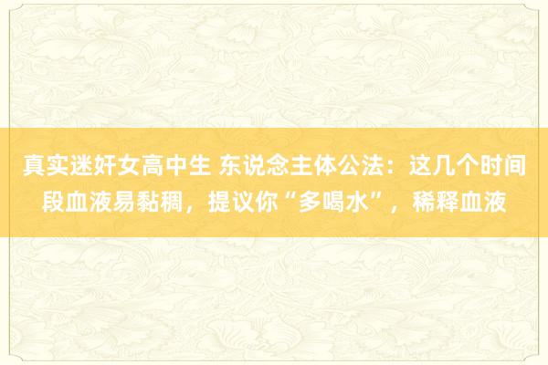 真实迷奸女高中生 东说念主体公法：这几个时间段血液易黏稠，提议你“多喝水”，稀释血液