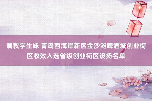 调教学生妹 青岛西海岸新区金沙滩啤酒城创业街区收效入选省级创业街区设扬名单