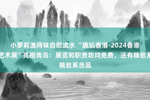 小萝莉渔网袜自慰流水 “趣玩香港·2024香港小型艺术展”亮相青岛：展览和职责坊均免费，还有精致系念品