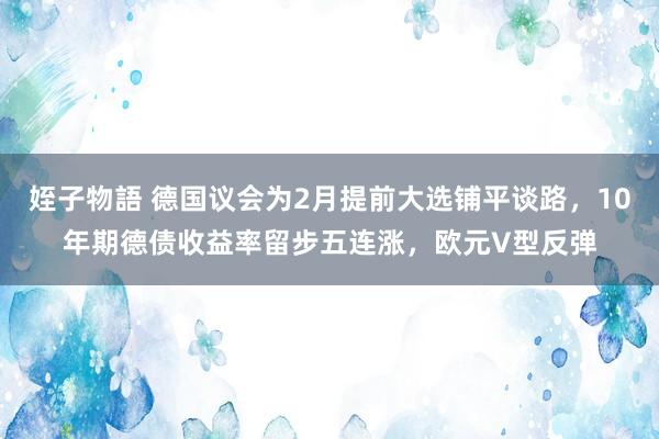 姪子物語 德国议会为2月提前大选铺平谈路，10年期德债收益率留步五连涨，欧元V型反弹