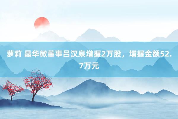 萝莉 晶华微董事吕汉泉增握2万股，增握金额52.7万元