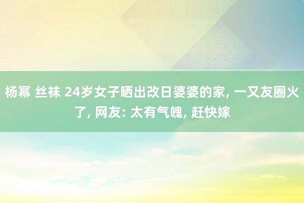 杨幂 丝袜 24岁女子晒出改日婆婆的家， 一又友圈火了， 网友: 太有气魄， 赶快嫁