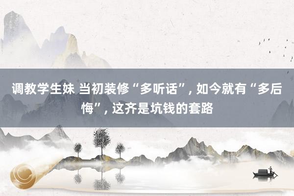 调教学生妹 当初装修“多听话”， 如今就有“多后悔”， 这齐是坑钱的套路