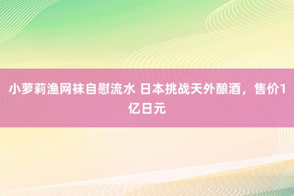 小萝莉渔网袜自慰流水 日本挑战天外酿酒，售价1亿日元