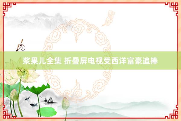 浆果儿全集 折叠屏电视受西洋富豪追捧