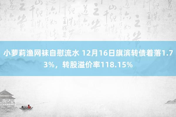 小萝莉渔网袜自慰流水 12月16日旗滨转债着落1.73%，转股溢价率118.15%