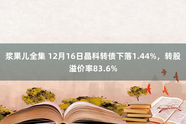浆果儿全集 12月16日晶科转债下落1.44%，转股溢价率83.6%