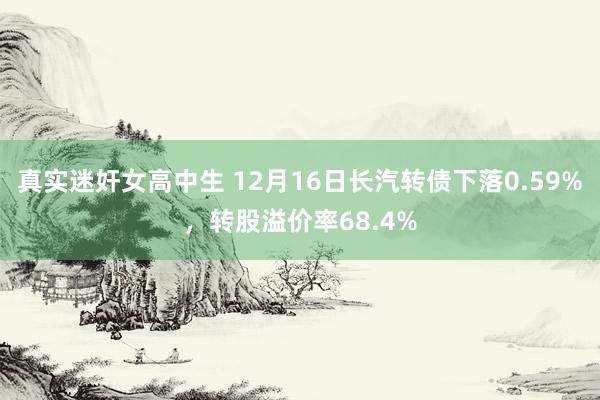 真实迷奸女高中生 12月16日长汽转债下落0.59%，转股溢价率68.4%