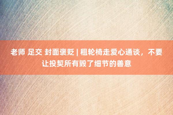 老师 足交 封面褒贬 | 租轮椅走爱心通谈，不要让投契所有毁了细节的善意