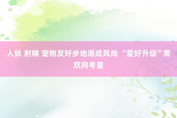 人妖 射精 宠物友好步地渐成风尚 “爱好升级”需双向考量