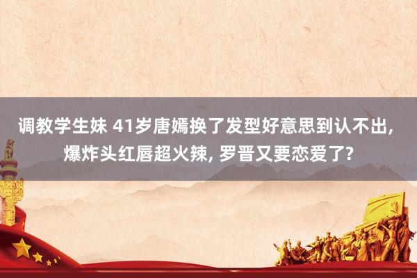 调教学生妹 41岁唐嫣换了发型好意思到认不出， 爆炸头红唇超火辣， 罗晋又要恋爱了?