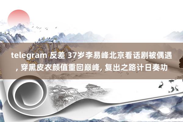 telegram 反差 37岁李易峰北京看话剧被偶遇， 穿黑皮衣颜值重回巅峰， 复出之路计日奏功