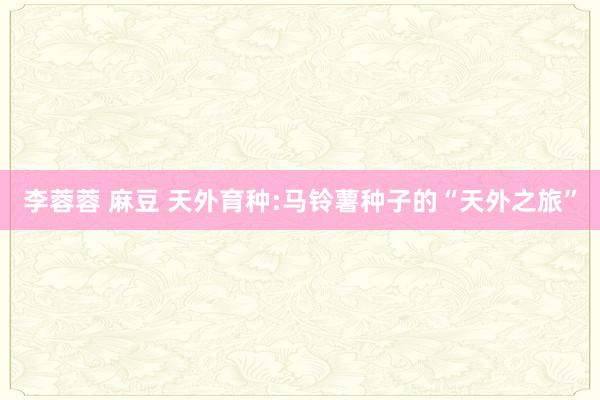 李蓉蓉 麻豆 天外育种:马铃薯种子的“天外之旅”