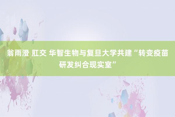 翁雨澄 肛交 华智生物与复旦大学共建“转变疫苗研发纠合现实室”