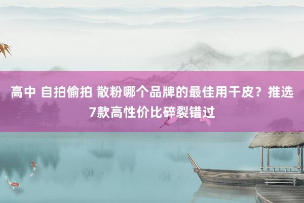 高中 自拍偷拍 散粉哪个品牌的最佳用干皮？推选7款高性价比碎裂错过