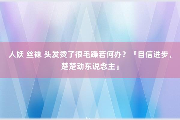人妖 丝袜 头发烫了很毛躁若何办？「自信进步，楚楚动东说念主」