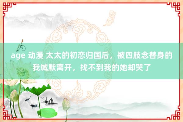 age 动漫 太太的初恋归国后，被四肢念替身的我缄默离开，找不到我的她却哭了
