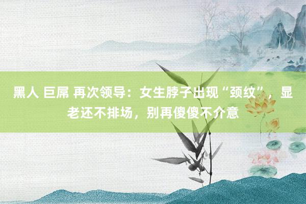 黑人 巨屌 再次领导：女生脖子出现“颈纹”，显老还不排场，别再傻傻不介意