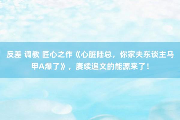 反差 调教 匠心之作《心脏陆总，你家夫东谈主马甲A爆了》，赓续追文的能源来了！