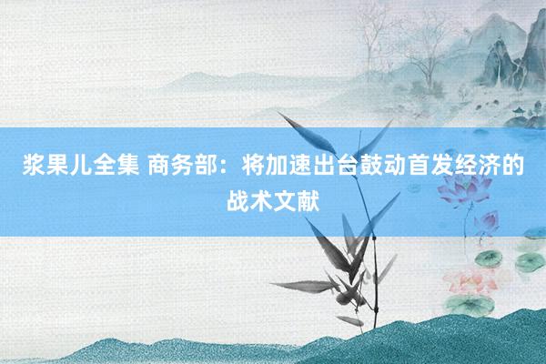 浆果儿全集 商务部：将加速出台鼓动首发经济的战术文献
