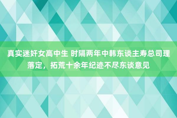 真实迷奸女高中生 时隔两年中韩东谈主寿总司理落定，拓荒十余年纪迹不尽东谈意见