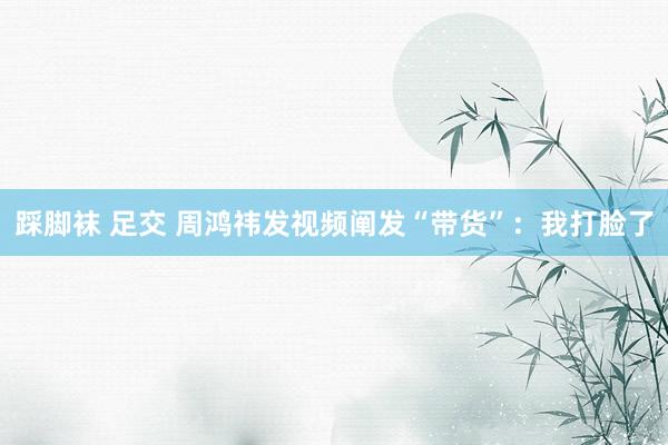 踩脚袜 足交 周鸿祎发视频阐发“带货”：我打脸了