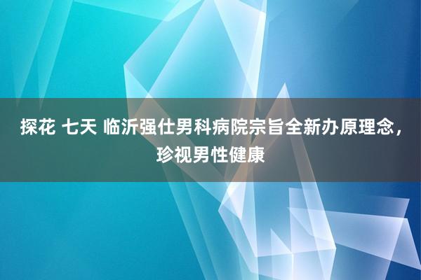 探花 七天 临沂强仕男科病院宗旨全新办原理念，珍视男性健康