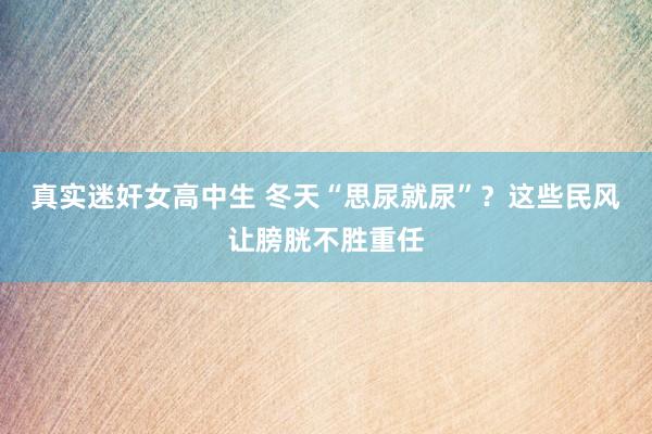 真实迷奸女高中生 冬天“思尿就尿”？这些民风让膀胱不胜重任
