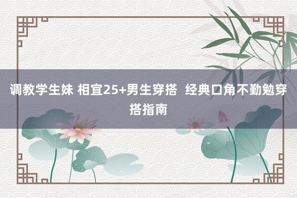 调教学生妹 相宜25+男生穿搭 经典口角不勤勉穿搭指南