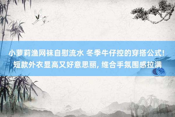 小萝莉渔网袜自慰流水 冬季牛仔控的穿搭公式! 短款外衣显高又好意思丽， 维合手氛围感拉满