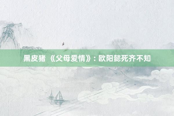 黑皮猪 《父母爱情》: 欧阳懿死齐不知